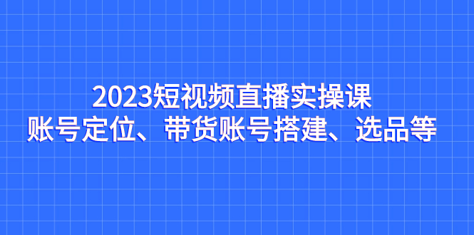 （7081期）2023短视频直播实操课，账号定位、带货账号搭建、选品等-古龙岛网创
