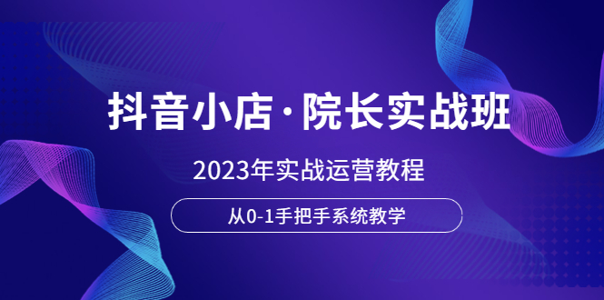 （6031期）抖音小店·院长实战班，2023年实战运营教程，从0-1手把手系统教学-古龙岛网创