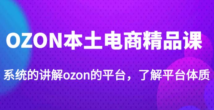 老迟·OZON本土电商精品课，系统的讲解ozon的平台，学完可独自运营ozon的店铺-古龙岛网创