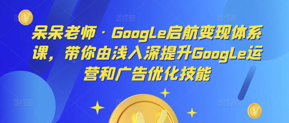 呆呆老师·Google启航变现体系课，带你由浅入深提升Google运营和广告优化技能-古龙岛网创
