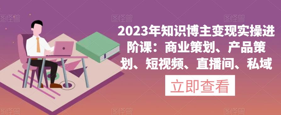 2023年知识博主变现实操进阶课：商业策划、产品策划、短视频、直播间、私域-古龙岛网创