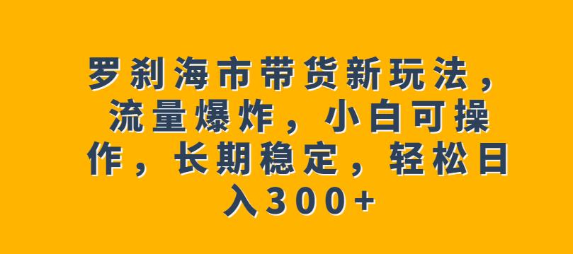 罗刹海市带货新玩法，流量爆炸，小白可操作，长期稳定，轻松日入300+【揭秘】-古龙岛网创