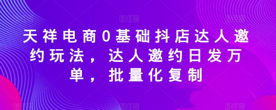 天祥电商0基础抖店达人邀约玩法，达人邀约日发万单，批量化复制-古龙岛网创