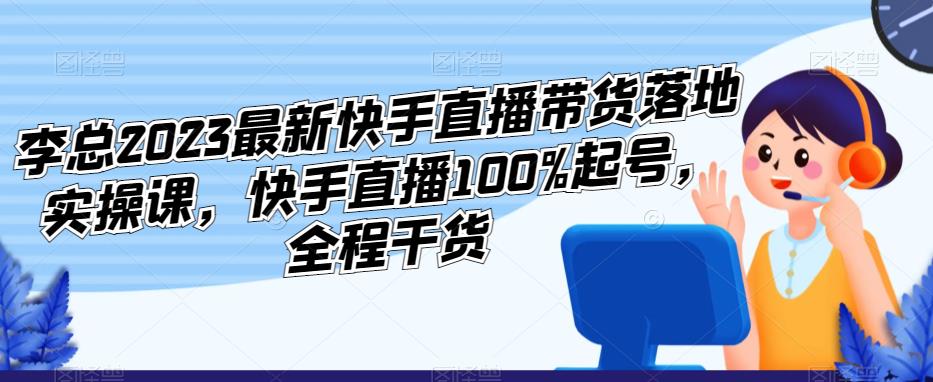 李总2023最新快手直播带货落地实操课，快手直播100%起号，全程干货-古龙岛网创