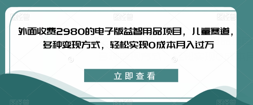 外面收费2980的电子版益智用品项目，儿童赛道，多种变现方式，轻松实现0成本月入过万【揭秘】-古龙岛网创
