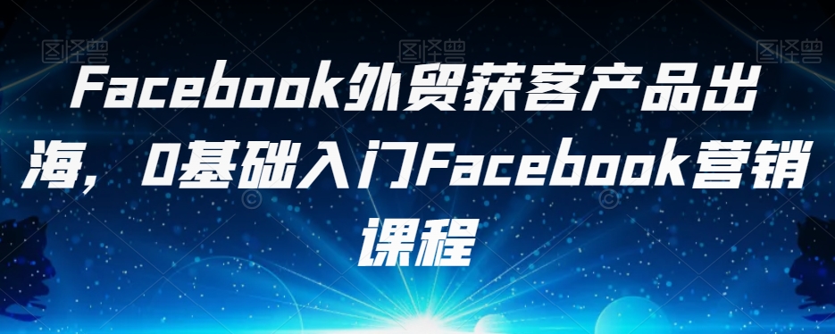 Facebook外贸获客产品出海，0基础入门Facebook营销课程-古龙岛网创