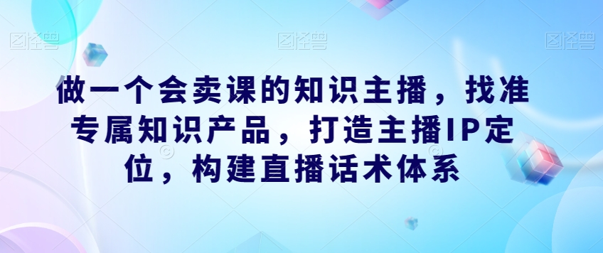 做一个会卖课的知识主播,找准专属知识产品,打造主播IP定位,构建直播话术体系 做一个会卖课的知识主播,找准专属知识产品,打造主播IP定位,构建直播话术体系