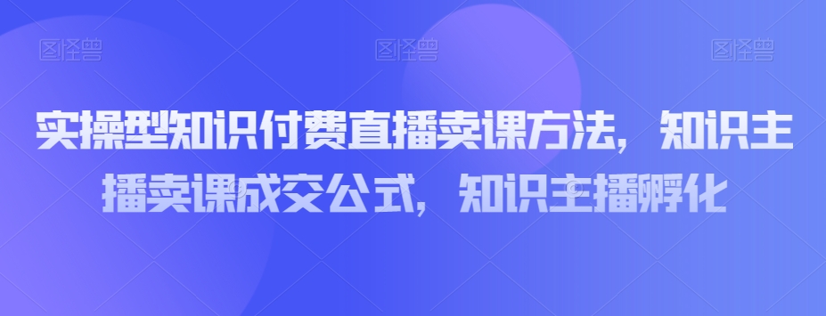 实操型知识付费直播卖课方法,知识主播卖课成交公式,知识主播孵化 实操型知识付费直播卖课方法,知识主播卖课成交公式,知识主播孵化
