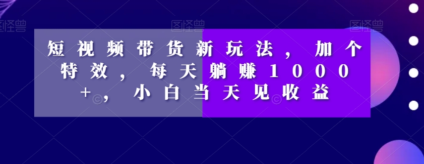 短视频带货新玩法，加个特效，每天躺赚1000+，小白当天见收益【揭秘】-古龙岛网创