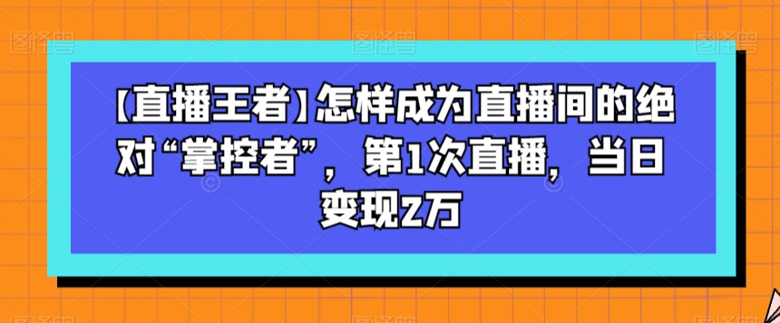 【直播王者】怎样成为直播间的绝对“掌控者”，第1次直播，当日变现2万-古龙岛网创