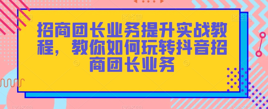 招商团长业务提升实战教程，教你如何玩转抖音招商团长业务-古龙岛网创