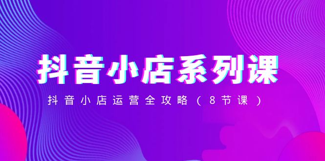 抖音小店系列课，抖音小店运营全攻略（8节课）-古龙岛网创