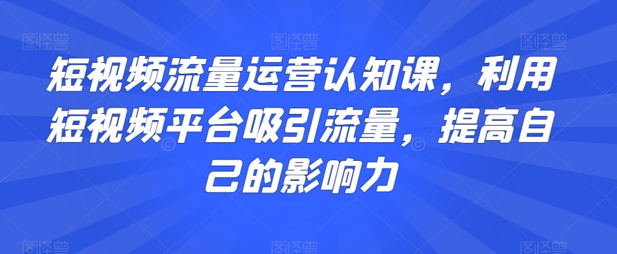 短视频流量运营认知课，利用短视频平台吸引流量，提高自己的影响力-古龙岛网创