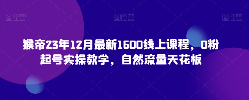 猴帝23年12月最新1600线上课程，0粉起号实操教学，自然流量天花板-古龙岛网创