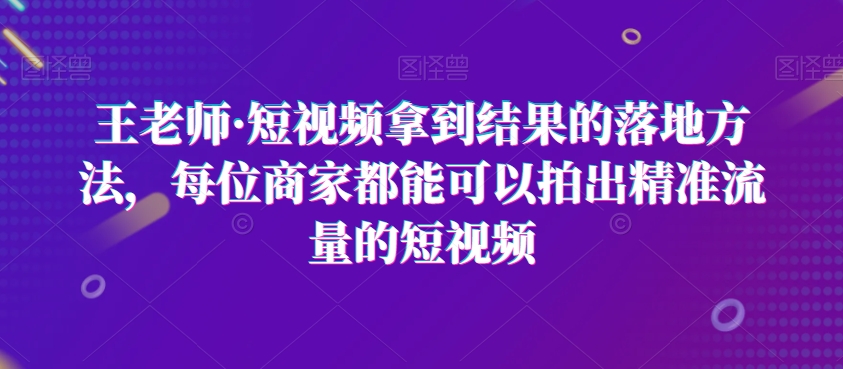 王老师·短视频拿到结果的落地方法，每位商家都能可以拍出精准流量的短视频-古龙岛网创