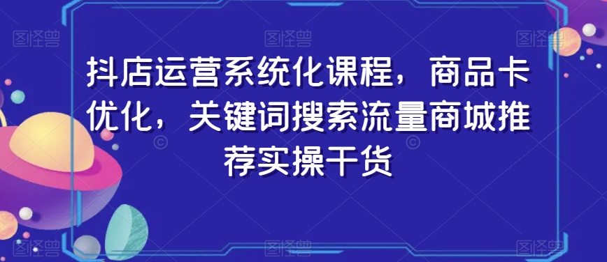 抖店运营系统化课程，商品卡优化，关键词搜索流量商城推荐实操干货-古龙岛网创