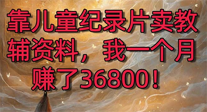 （8808期）靠儿童纪录片卖教辅资料，一个月赚了36800！暴力变现2.0版本，喂饭级教学-古龙岛网创