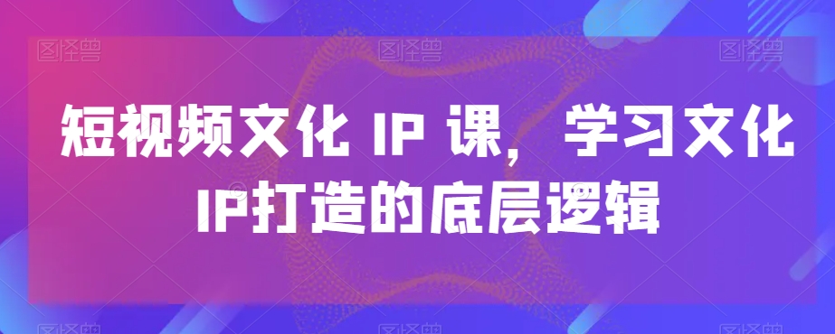 短视频文化IP课，学习文化IP打造的底层逻辑-古龙岛网创