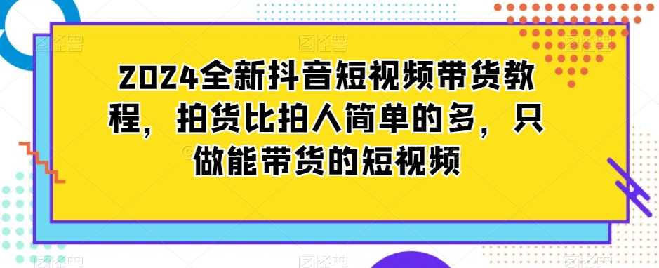2024全新抖音短视频带货教程，拍货比拍人简单的多，只做能带货的短视频-古龙岛网创