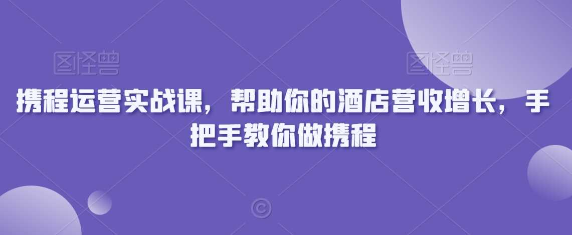 携程运营实战课，帮助你的酒店营收增长，手把手教你做携程-古龙岛网创