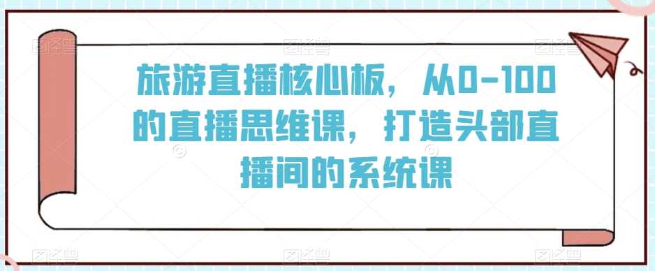 旅游直播核心板，从0-100的直播思维课，打造头部直播间的系统课-古龙岛网创