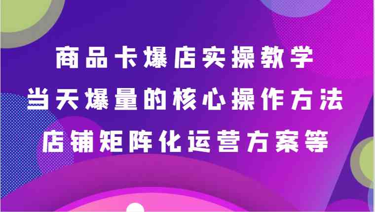 商品卡爆店实操教学，基础到进阶保姆式讲解、当天爆量核心方法、店铺矩阵化运营方案等-古龙岛网创