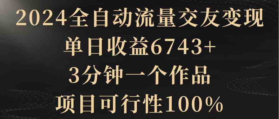 （8880期）2024全自动流量交友变现，单日收益6743+，3分钟一个作品，项目可行性100%-古龙岛网创