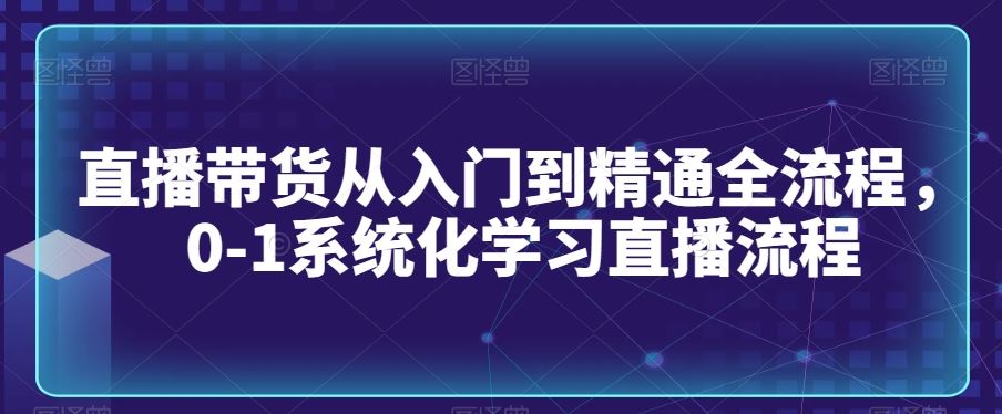 直播带货从入门到精通全流程，0-1系统化学习直播流程-古龙岛网创