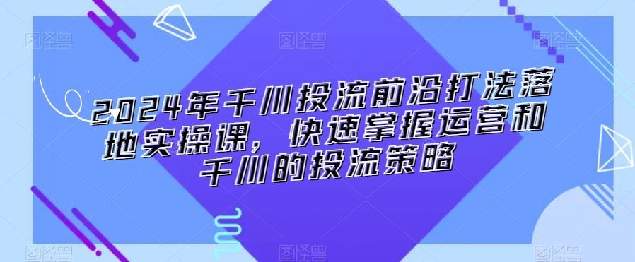 2024年千川投流前沿打法落地实操课，快速掌握运营和千川的投流策略-古龙岛网创