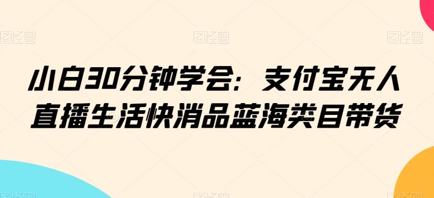 小白30分钟学会：支付宝无人直播生活快消品蓝海类目带货【揭秘】-古龙岛网创