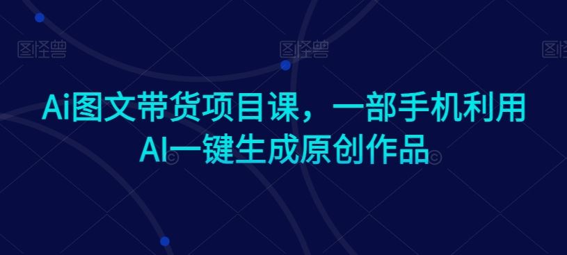Ai图文带货项目课,一部手机利用AI一键生成原创作品