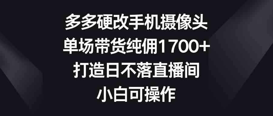 （9162期）多多硬改手机摄像头，单场带货纯佣1700+，打造日不落直播间，小白可操作-古龙岛网创