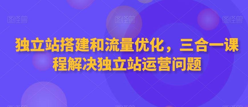 独立站搭建和流量优化，三合一课程解决独立站运营问题-古龙岛网创