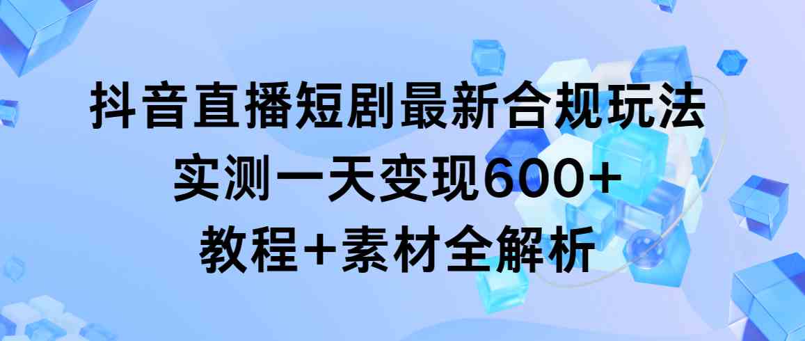 （9113期）抖音直播短剧最新合规玩法，实测一天变现600+，教程+素材全解析-古龙岛网创