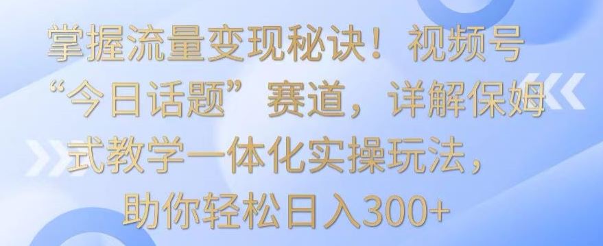 掌握流量变现秘诀！视频号“今日话题”赛道，详解保姆式教学一体化实操玩法，助你轻松日入300+【揭秘】-古龙岛网创