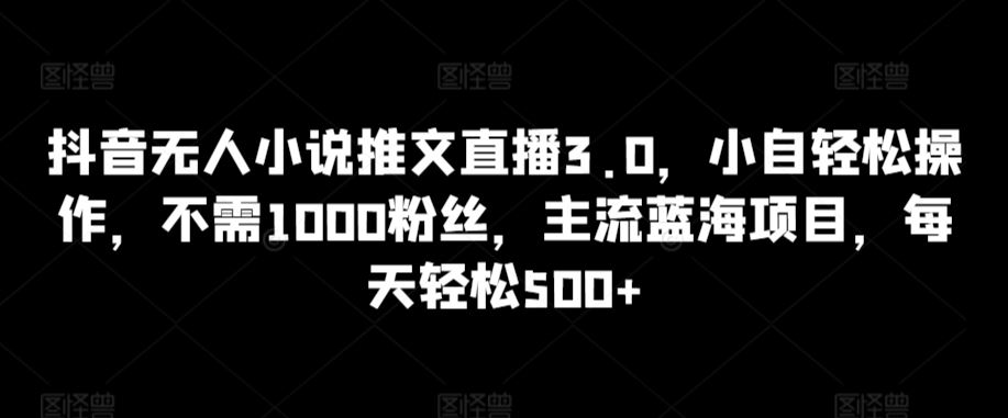 抖音无人小说推文直播3.0，小自轻松操作，不需1000粉丝，主流蓝海项目，每天轻松500+【揭秘】-古龙岛网创