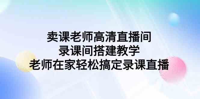 （9314期）卖课老师高清直播间 录课间搭建教学，老师在家轻松搞定录课直播-古龙岛网创