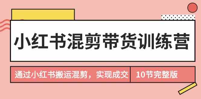 （9454期）小红书混剪带货训练营，通过小红书搬运混剪，实现成交（10节课完结版）-古龙岛网创