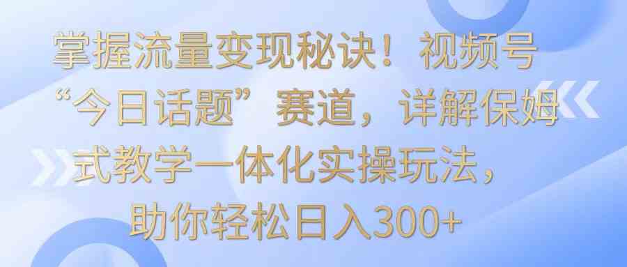 掌握流量变现秘诀！视频号“今日话题”赛道，详解保姆式教学一体化实操玩法，日入300+-古龙岛网创