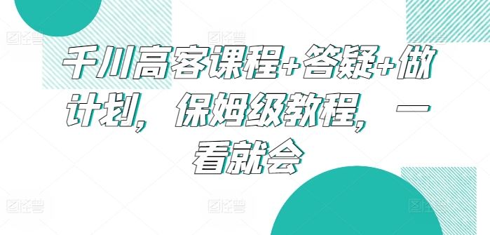 千川高客课程+答疑+做计划，保姆级教程，一看就会-古龙岛网创
