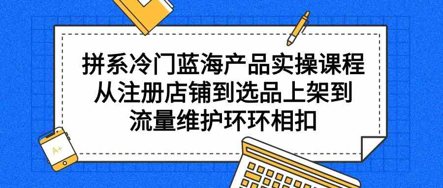 （9527期）拼系冷门蓝海产品实操课程，从注册店铺到选品上架到流量维护环环相扣-古龙岛网创