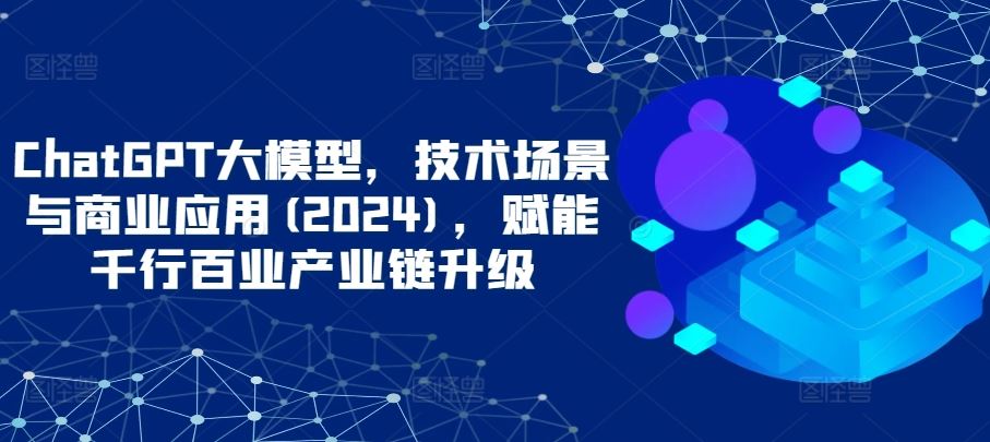ChatGPT大模型，技术场景与商业应用(2024)，赋能千行百业产业链升级-古龙岛网创