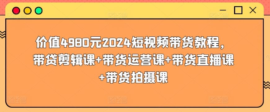 价值4980元2024短视频带货教程，带贷剪辑课+带货运营课+带货直播课+带货拍摄课-古龙岛网创