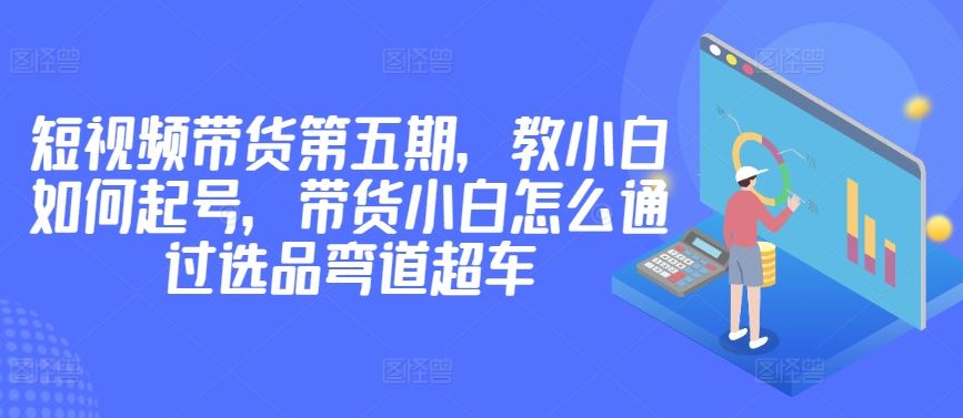 价值2980短视频带货第五期，教小白如何起号，带货小白怎么通过选品弯道超车-古龙岛网创