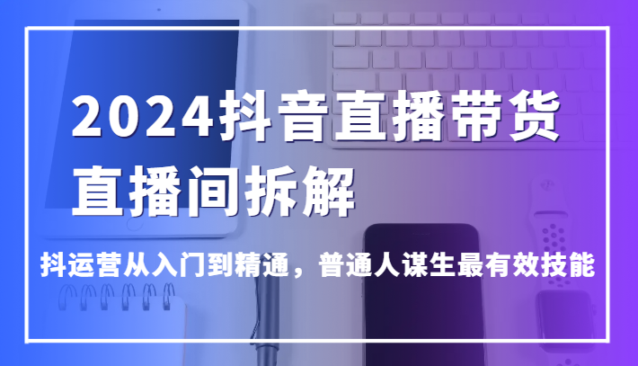 2024抖音直播带货直播间拆解，抖运营从入门到精通，普通人谋生最有效技能-古龙岛网创