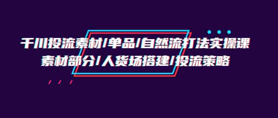 （9908期）千川投流素材/单品/自然流打法实操培训班，素材部分/人货场搭建/投流策略-古龙岛网创