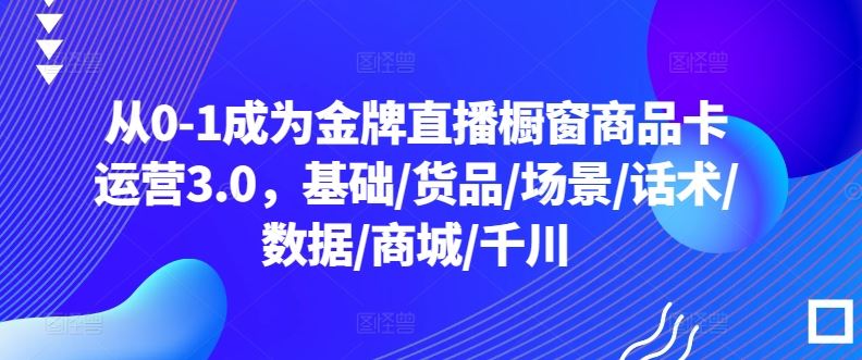 从0-1成为金牌直播橱窗商品卡运营3.0，基础/货品/场景/话术/数据/商城/千川-古龙岛网创