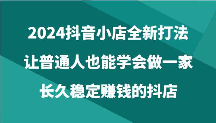 2024抖音小店全新打法，让普通人也能学会做一家长久稳定赚钱的抖店（24节）-古龙岛网创
