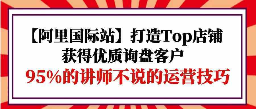 【阿里国际站】打造Top店铺-获得优质询盘客户，95%的讲师不说的运营技巧-古龙岛网创