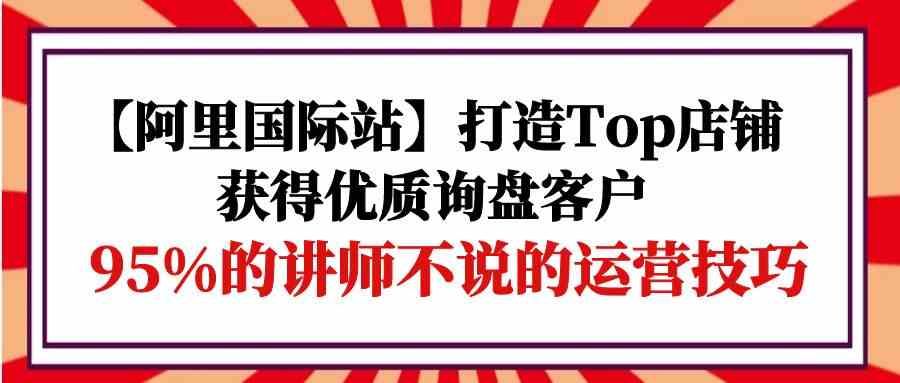 （9976期）【阿里国际站】打造Top店铺-获得优质询盘客户，95%的讲师不说的运营技巧-古龙岛网创